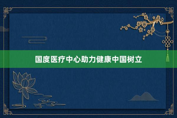 国度医疗中心助力健康中国树立