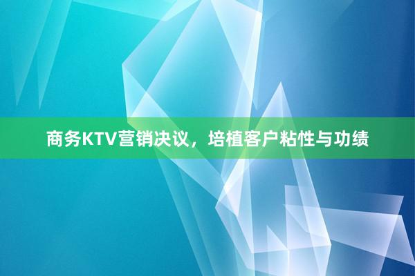 商务KTV营销决议，培植客户粘性与功绩
